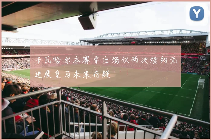 卡瓦哈尔本赛季出场仅两次续约无进展皇马未来存疑