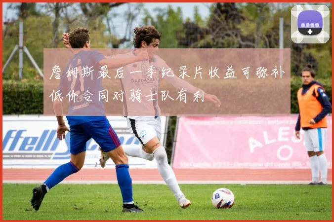 詹姆斯最后一季纪录片收益可弥补低价合同对骑士队有利