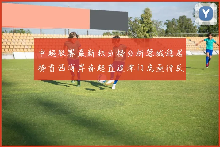 中超联赛最新积分榜分析蓉城稳居榜首西海岸奋起直追津门虎亟待反弹