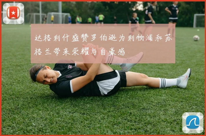 达格利什盛赞罗伯逊为利物浦和苏格兰带来荣耀与自豪感