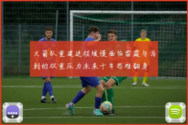 火箭队重建进程缓慢面临雷霆与马刺的双重压力未来十年恐难翻身