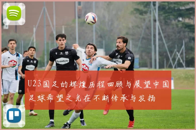 U23国足的辉煌历程回顾与展望中国足球希望之光在不断传承与发扬