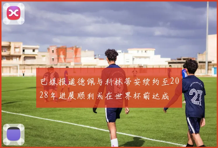 巴媒报道德佩与科林蒂安续约至2028年进展顺利或在世界杯前达成