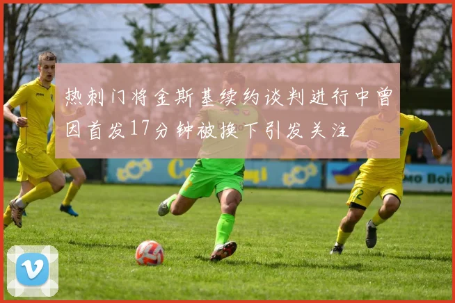 热刺门将金斯基续约谈判进行中曾因首发17分钟被换下引发关注