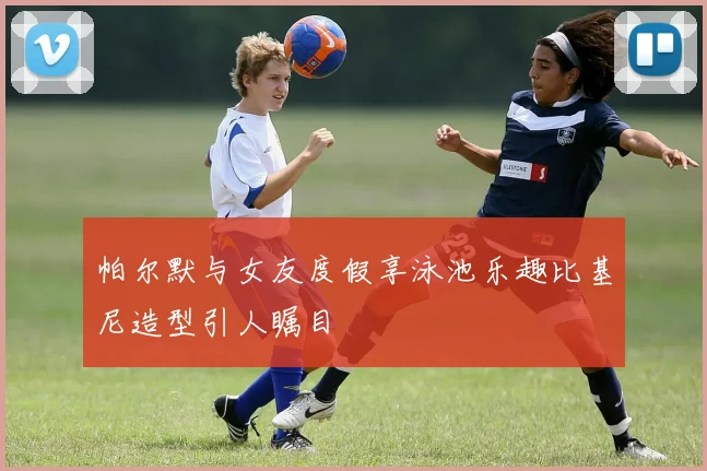 帕尔默与女友度假享泳池乐趣比基尼造型引人瞩目