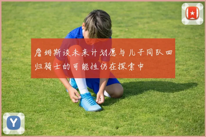 詹姆斯谈未来计划愿与儿子同队回归骑士的可能性仍在探索中