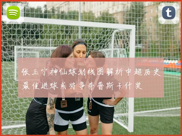 张玉宁神仙球划线图解析中超历史最佳进球或将争夺普斯卡什奖