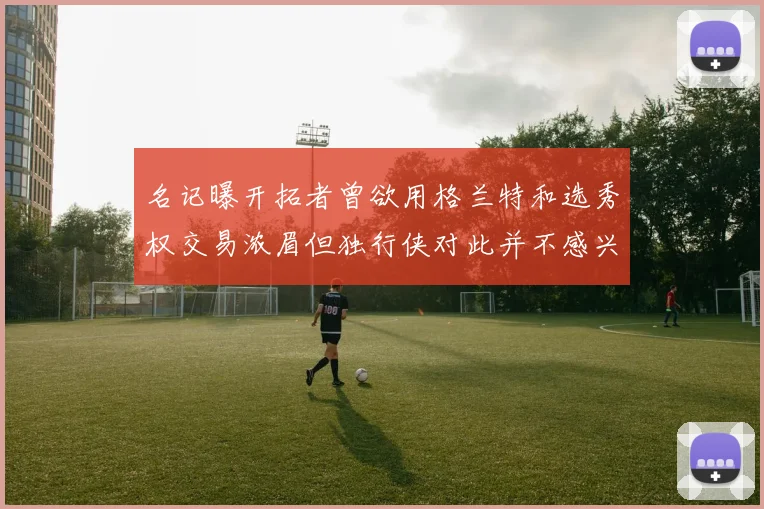 名记曝开拓者曾欲用格兰特和选秀权交易浓眉但独行侠对此并不感兴趣