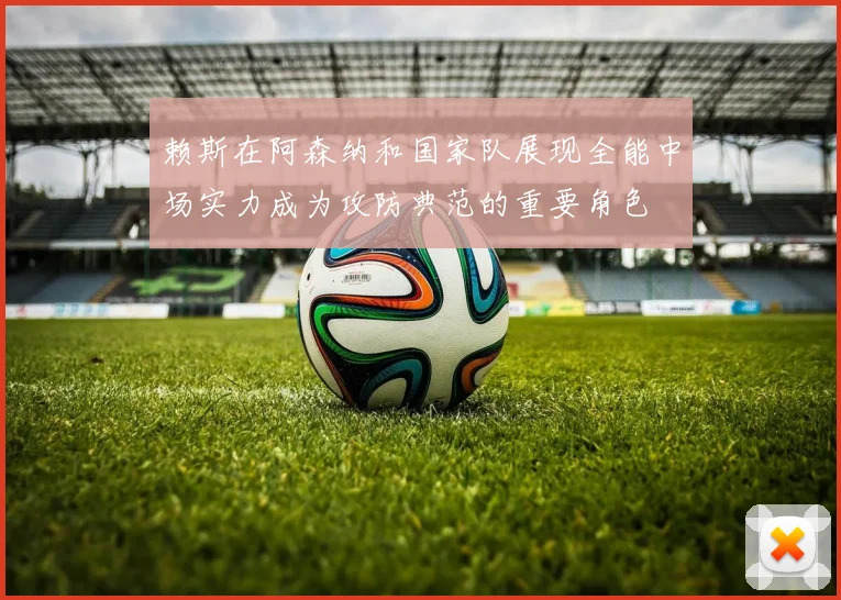 赖斯在阿森纳和国家队展现全能中场实力成为攻防典范的重要角色