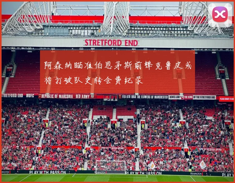 阿森纳瞄准伯恩茅斯前锋克鲁皮或将打破队史转会费纪录