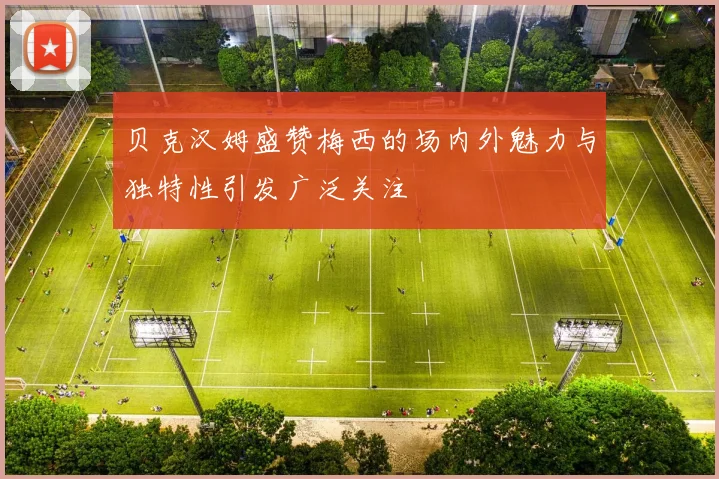 贝克汉姆盛赞梅西的场内外魅力与独特性引发广泛关注