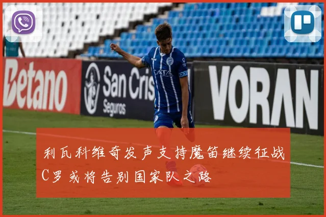 利瓦科维奇发声支持魔笛继续征战C罗或将告别国家队之路