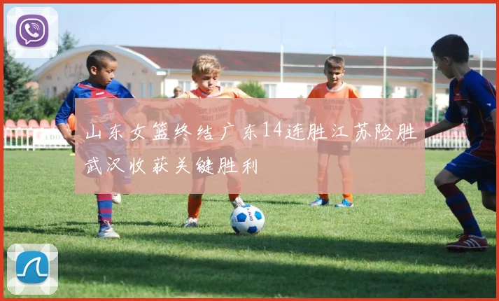 山东女篮终结广东14连胜江苏险胜武汉收获关键胜利