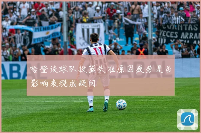 哈登谈球队投篮失准原因疲劳是否影响表现成疑问