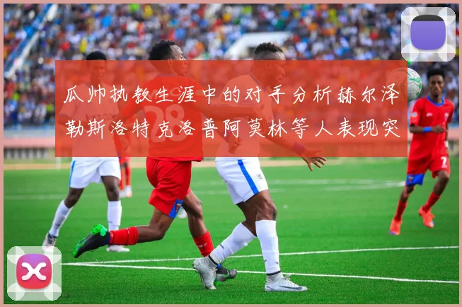 瓜帅执教生涯中的对手分析赫尔泽勒斯洛特克洛普阿莫林等人表现突出