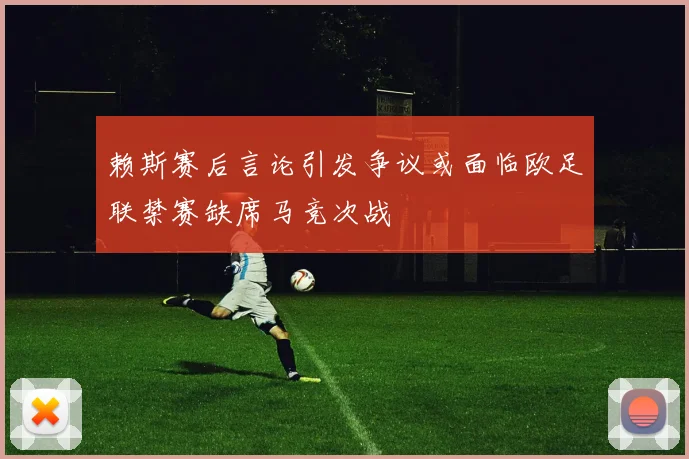 赖斯赛后言论引发争议或面临欧足联禁赛缺席马竞次战