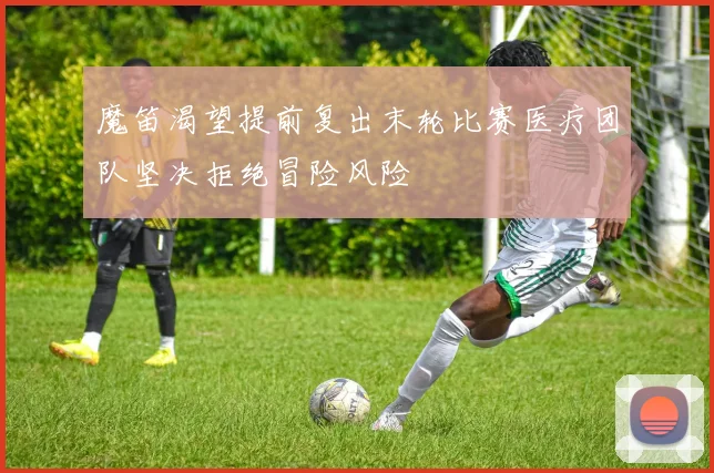 魔笛渴望提前复出末轮比赛医疗团队坚决拒绝冒险风险