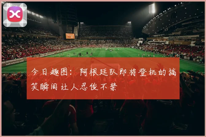 今日趣图：阿根廷队即将登机的搞笑瞬间让人忍俊不禁