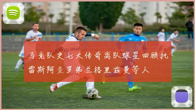 马竞队史七大传奇离队球星回顾托雷斯阿圭罗弗兰格里兹曼等人
