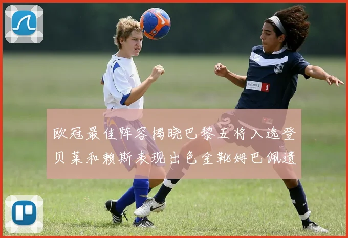 欧冠最佳阵容揭晓巴黎五将入选登贝莱和赖斯表现出色金靴姆巴佩遗憾落选
