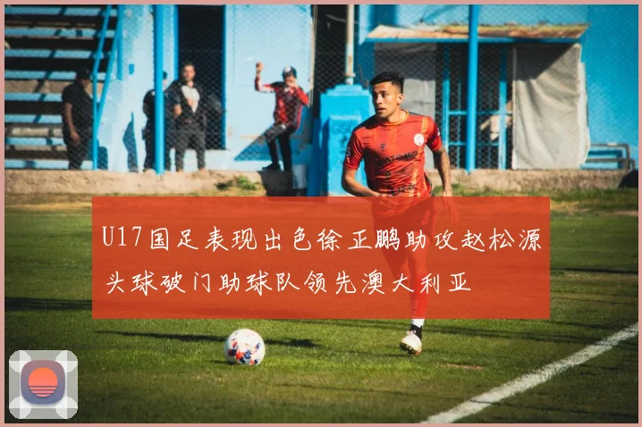 U17国足表现出色徐正鹏助攻赵松源头球破门助球队领先澳大利亚